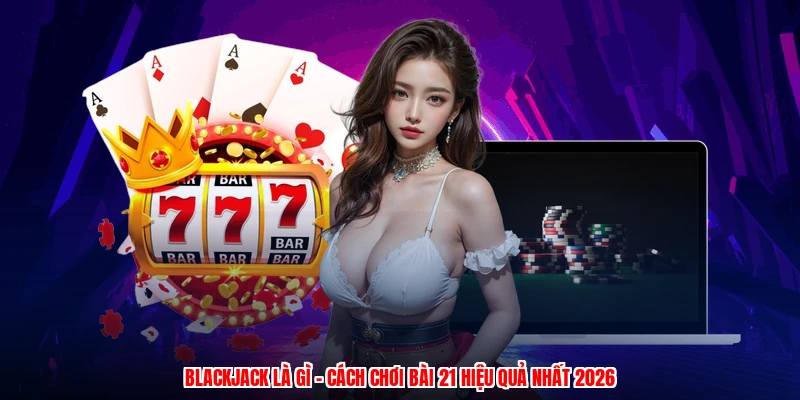 Blackjack Là Gì - Cách Chơi Bài 21 Hiệu Quả Nhất 2026